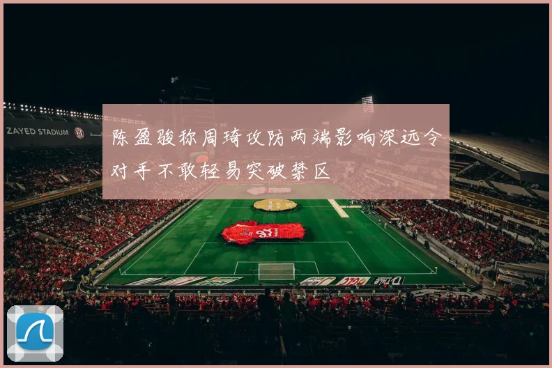 陈盈骏称周琦攻防两端影响深远令对手不敢轻易突破禁区