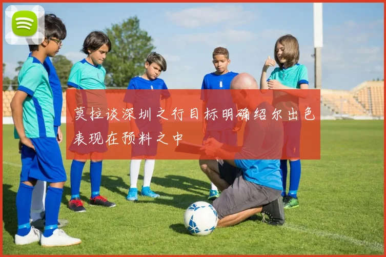 莫拉谈深圳之行目标明确绍尔出色表现在预料之中