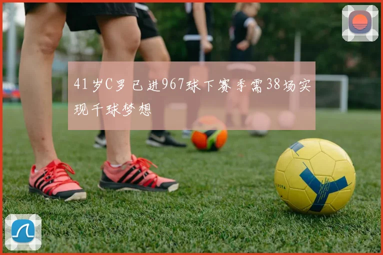 41岁C罗已进967球下赛季需38场实现千球梦想