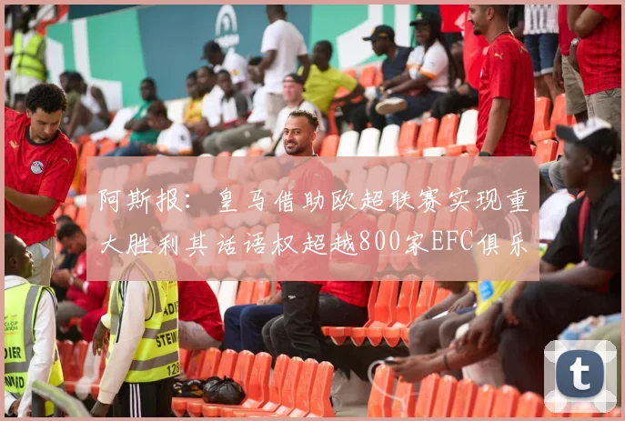 阿斯报：皇马借助欧超联赛实现重大胜利其话语权超越800家EFC俱乐部总和