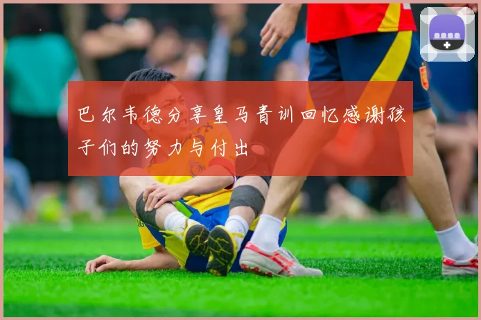 巴尔韦德分享皇马青训回忆感谢孩子们的努力与付出