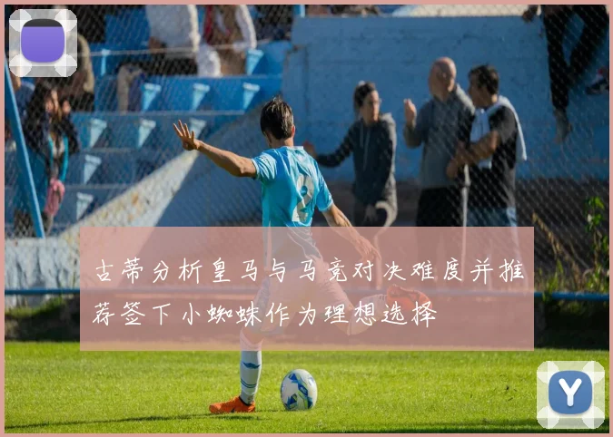 古蒂分析皇马与马竞对决难度并推荐签下小蜘蛛作为理想选择