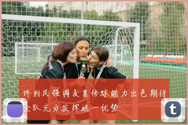 许利民强调麦基传球能力出色期待全队充分发挥这一优势