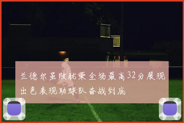 兰德尔虽败犹荣全场最高32分展现出色表现助球队奋战到底