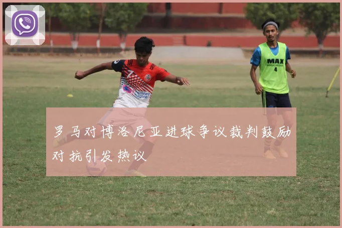 罗马对博洛尼亚进球争议裁判鼓励对抗引发热议
