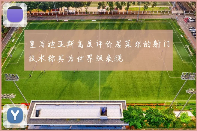 皇马迪亚斯高度评价居莱尔的射门技术称其为世界级表现