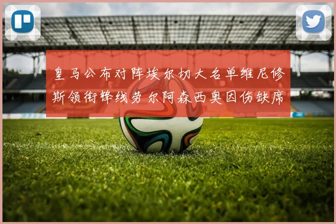 皇马公布对阵埃尔切大名单维尼修斯领衔锋线劳尔阿森西奥因伤缺席
