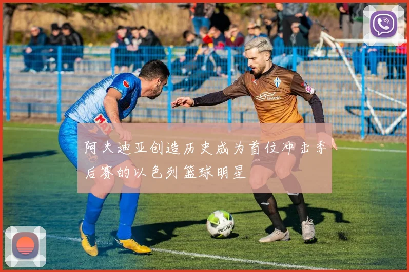 阿夫迪亚创造历史成为首位冲击季后赛的以色列篮球明星