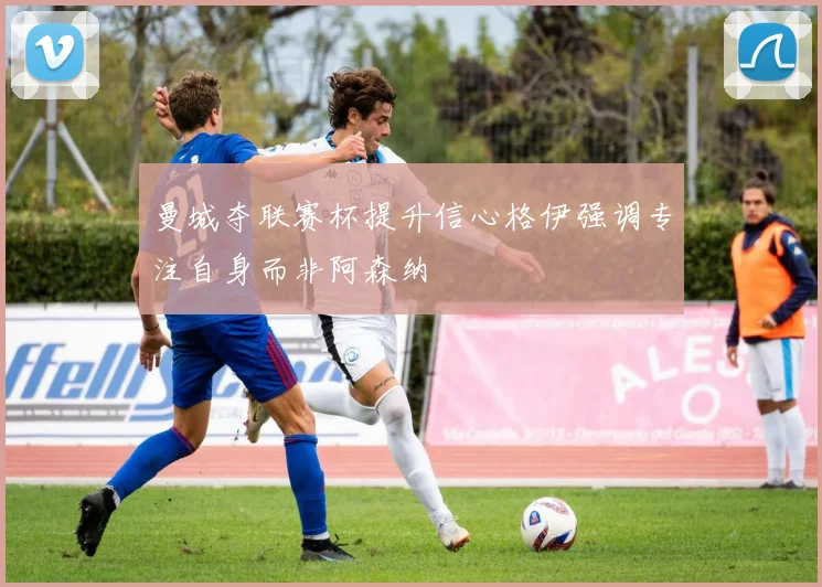 曼城夺联赛杯提升信心格伊强调专注自身而非阿森纳
