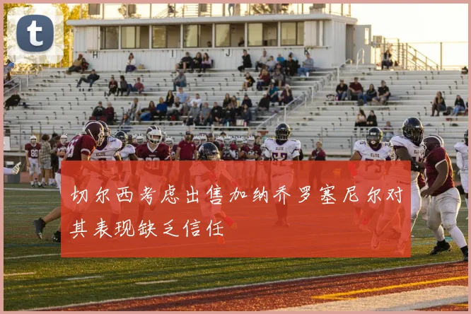 切尔西考虑出售加纳乔罗塞尼尔对其表现缺乏信任