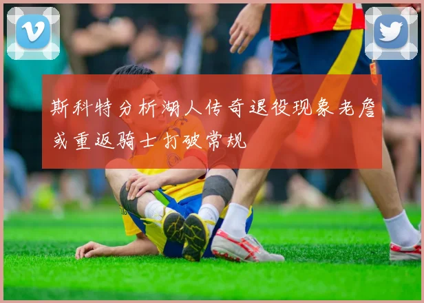 斯科特分析湖人传奇退役现象老詹或重返骑士打破常规